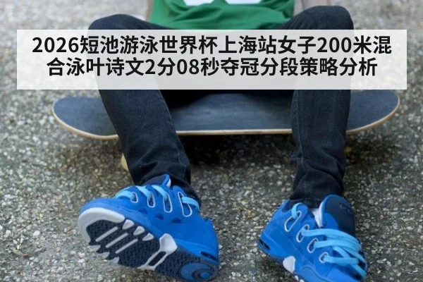 2026短池游泳世界杯上海站女子200米混合泳叶诗文2分08秒夺冠分段策略分析