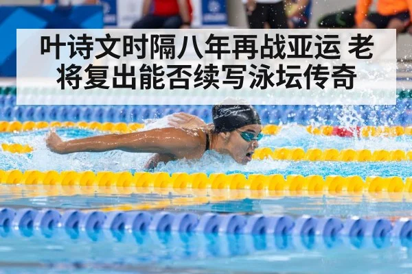 叶诗文时隔八年再战亚运 老将复出能否续写泳坛传奇